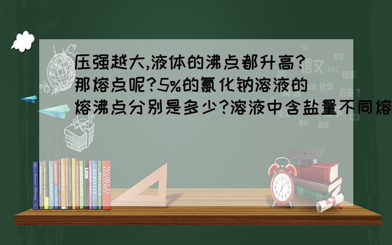 压强越大,液体的沸点都升高?那熔点呢?5%的氯化钠溶液的熔沸点分别是多少?溶液中含盐量不同熔沸点也不同吗?若是,是随含盐量的增高 其熔沸点也增高吗?,压强越大,液体的沸点都升高?那这种