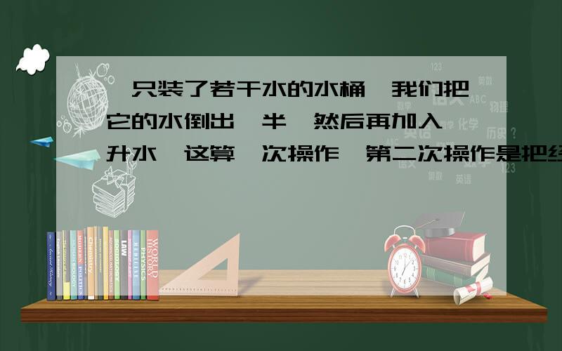 一只装了若干水的水桶,我们把它的水倒出一半,然后再加入一升水,这算一次操作,第二次操作是把经过第一次操作的水桶里的水倒出一半,然后再加入一升水,如果经过7次操作后,桶里还有3升水,