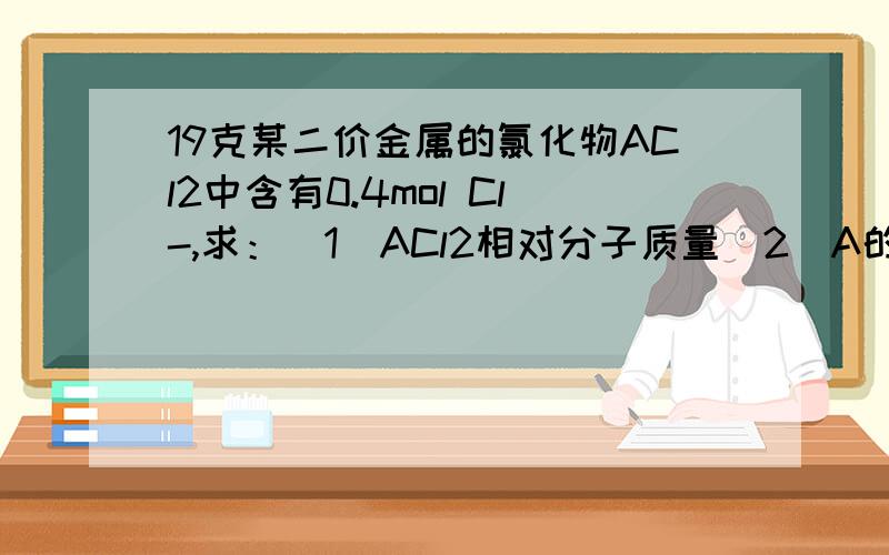 19克某二价金属的氯化物ACl2中含有0.4mol Cl-,求：（1）ACl2相对分子质量（2）A的相对原子质量要详细过程,me算出的答案好怪
