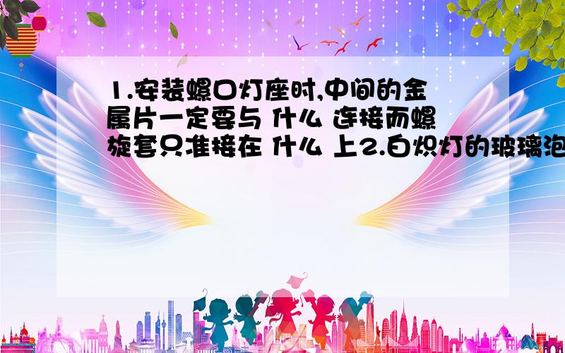 1.安装螺口灯座时,中间的金属片一定要与 什么 连接而螺旋套只准接在 什么 上2.白炽灯的玻璃泡和泡内的玻璃芯柱都是绝缘体通过白炽灯灯丝的电流过大时,灯丝会烧坏白炽灯的灯丝用金属钨