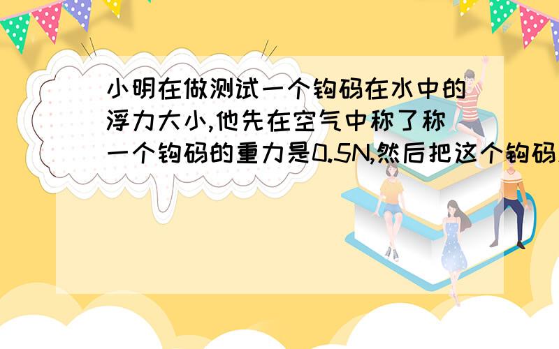 小明在做测试一个钩码在水中的浮力大小,他先在空气中称了称一个钩码的重力是0.5N,然后把这个钩码放入到水底,称得钩码的重力是0.4N.最后他得出这个钩码在水中所受的浮力是0.1N.你能对小