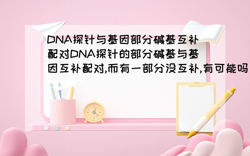 DNA探针与基因部分碱基互补配对DNA探针的部分碱基与基因互补配对,而有一部分没互补,有可能吗