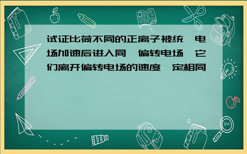 试证比荷不同的正离子被统一电场加速后进入同一偏转电场,它们离开偏转电场的速度一定相同