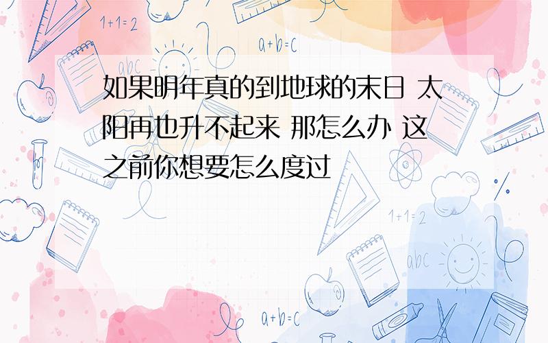 如果明年真的到地球的末日 太阳再也升不起来 那怎么办 这之前你想要怎么度过