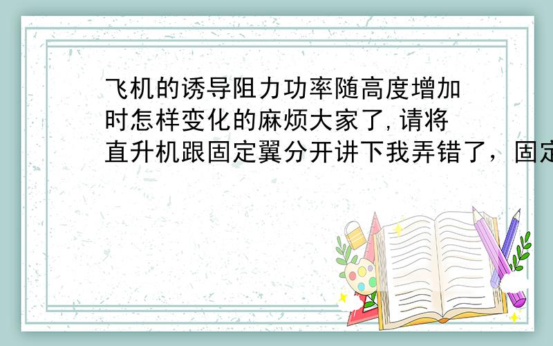 飞机的诱导阻力功率随高度增加时怎样变化的麻烦大家了,请将直升机跟固定翼分开讲下我弄错了，固定翼没有诱导阻力功率，就讲下直升机的就好 是诱导阻力功率，是直升机原理的