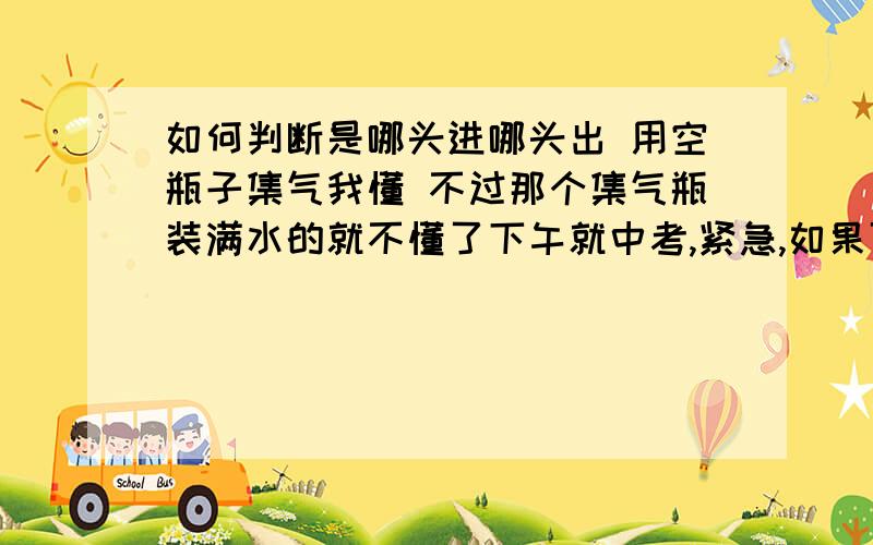 如何判断是哪头进哪头出 用空瓶子集气我懂 不过那个集气瓶装满水的就不懂了下午就中考,紧急,如果可以的话尽量简单易懂 只要挨过下午就好了我是说那种瓶子满水,平放在桌面上,有2个导