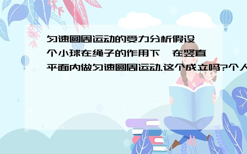 匀速圆周运动的受力分析假设一个小球在绳子的作用下,在竖直平面内做匀速圆周运动.这个成立吗?个人认为小球在这个情况下,只受重力和绳子的拉力,而向心力作为重力和拉力的合力的方向