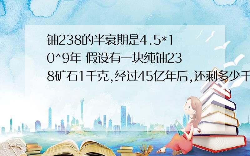 铀238的半衰期是4.5*10^9年 假设有一块纯铀238矿石1千克,经过45亿年后,还剩多少千克铀238?假设变成了铅,则矿石中会有多少千克铅?