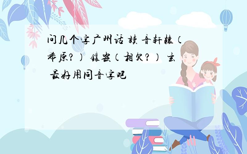 问几个字广州话 读 音轩辕（希原?） 镶嵌（相欠?） 玄 最好用同音字吧