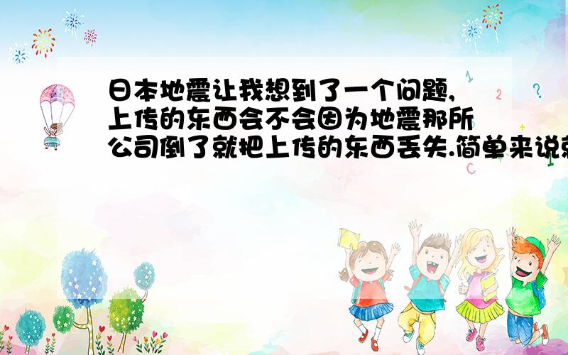 日本地震让我想到了一个问题,上传的东西会不会因为地震那所公司倒了就把上传的东西丢失.简单来说就是上传的东西会不会因为该公司倒闭了就没了？