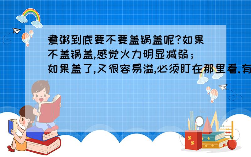 煮粥到底要不要盖锅盖呢?如果不盖锅盖,感觉火力明显减弱；如果盖了,又很容易溢,必须盯在那里看.有什么好办法呢?我用的是苏泊尔的炫彩锅.