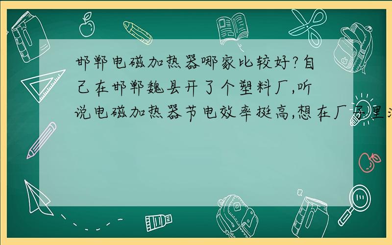 邯郸电磁加热器哪家比较好?自己在邯郸魏县开了个塑料厂,听说电磁加热器节电效率挺高,想在厂子里注塑机上用台电磁加热器,这个设备也不是很了解,所以想在周边地区找一个厂家,最好能提