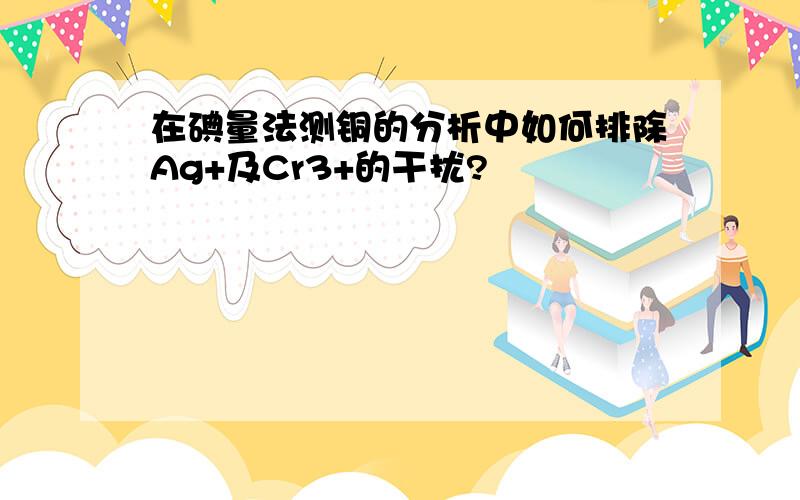 在碘量法测铜的分析中如何排除Ag+及Cr3+的干扰?