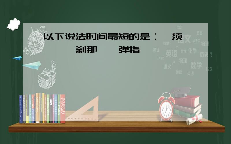 以下说法时间最短的是：一须臾 、 一刹那、一弹指