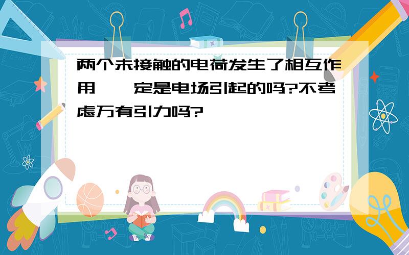 两个未接触的电荷发生了相互作用,一定是电场引起的吗?不考虑万有引力吗?