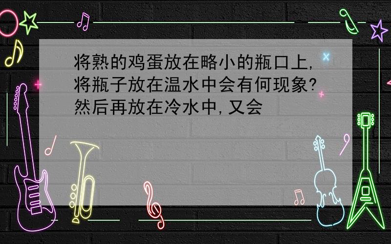 将熟的鸡蛋放在略小的瓶口上,将瓶子放在温水中会有何现象?然后再放在冷水中,又会