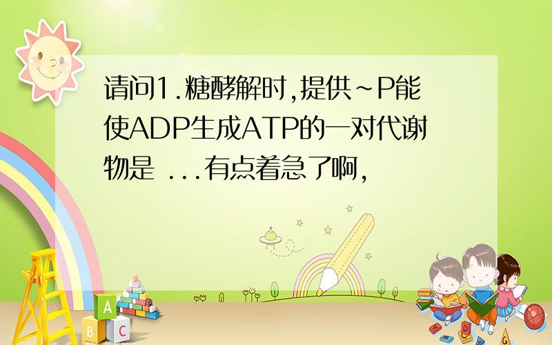 请问1.糖酵解时,提供~P能使ADP生成ATP的一对代谢物是 ...有点着急了啊,