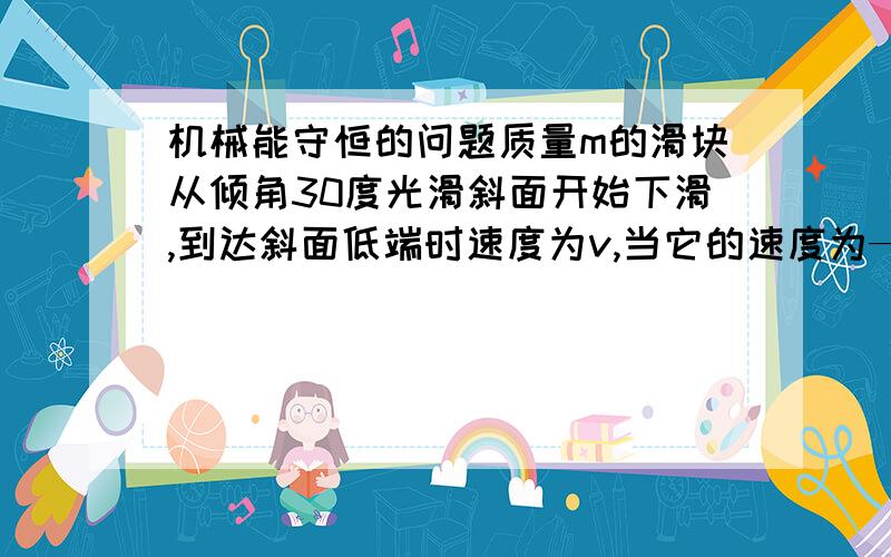 机械能守恒的问题质量m的滑块从倾角30度光滑斜面开始下滑,到达斜面低端时速度为v,当它的速度为———时,它的动能和重力势能相等?谁可以解释一些下,