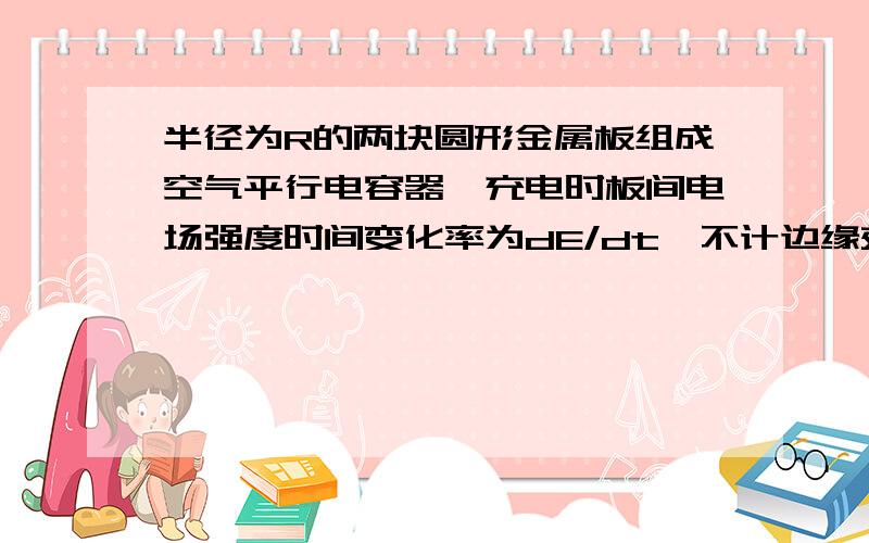 半径为R的两块圆形金属板组成空气平行电容器,充电时板间电场强度时间变化率为dE/dt,不计边缘效应则两板间距中心连线为r(r<R)的各点磁感应强度大小为