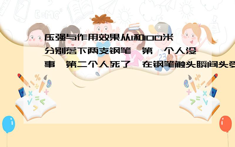 压强与作用效果从1和100米分别落下两支钢笔,第一个人没事,第二个人死了,在钢笔触头瞬间头受到钢笔的压力,压强都为钢笔重除以笔帽面积,为什么作用效果不同!