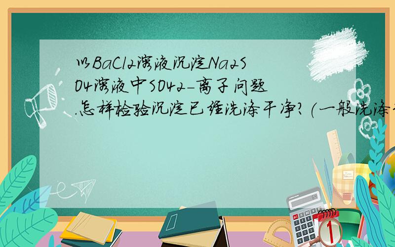 以BaCl2溶液沉淀Na2SO4溶液中SO42-离子问题.怎样检验沉淀已经洗涤干净?(一般洗涤3次以上)取最后一次洗涤液少许于试管中,滴加硝酸酸化的硝酸银溶液,如果出现白色浑浊,则沉淀没有洗涤干净,如