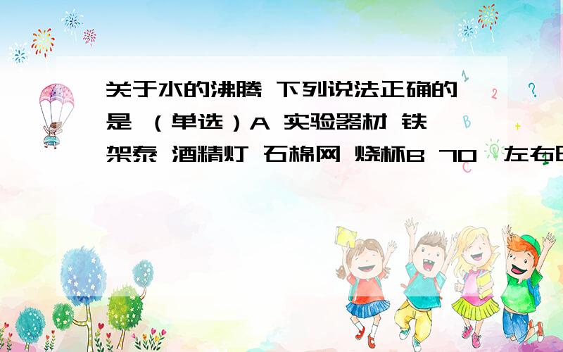 关于水的沸腾 下列说法正确的是 （单选）A 实验器材 铁架泰 酒精灯 石棉网 烧杯B 70℃左右时出现小气泡 沸腾时小气泡大量增加C 在观察沸腾实验的同时也可以观察到液化现象