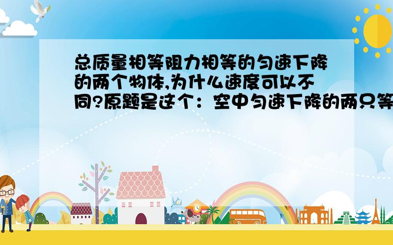 总质量相等阻力相等的匀速下降的两个物体,为什么速度可以不同?原题是这个：空中匀速下降的两只等质量的降落伞 甲速度3m/s 乙速度5m/s 所受阻力之比是?我知道答案是1：1,则说明阻力相等,