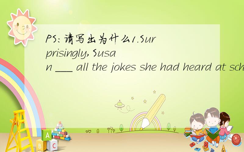 PS:请写出为什么1.Surprisingly,Susan ___ all the jokes she had heard at school by the time she got home.A.has forgotten B.had forgotten C.forgot2.To my great surprise,Tom looked quite different ____ I had expected.A.in which B.in that C.from wha