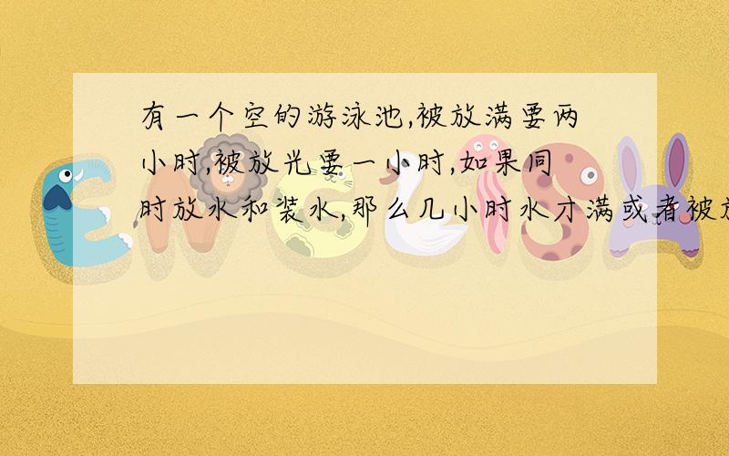 有一个空的游泳池,被放满要两小时,被放光要一小时,如果同时放水和装水,那么几小时水才满或者被放光