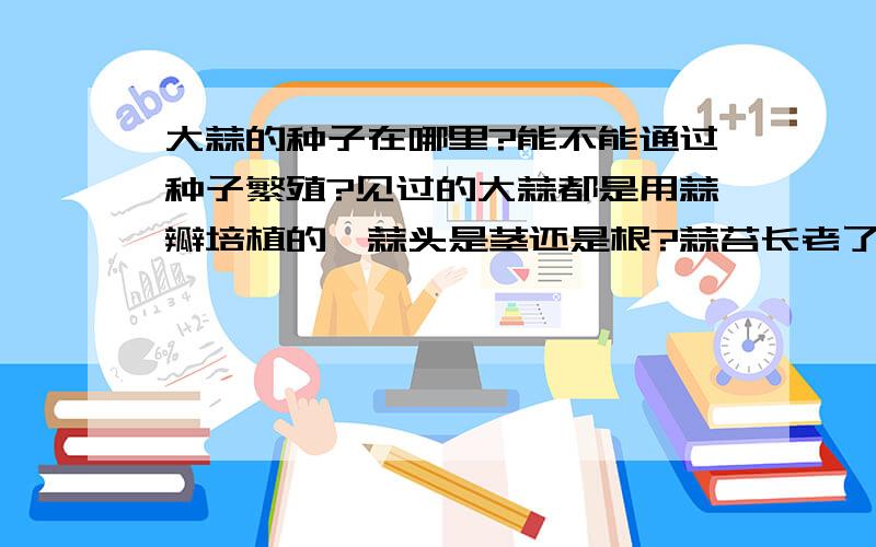 大蒜的种子在哪里?能不能通过种子繁殖?见过的大蒜都是用蒜瓣培植的,蒜头是茎还是根?蒜苔长老了以后顶部裂开的是不是花?蒜苔顶部长老了裂开后有许多像缩小版的独头蒜一样的颗粒,是不