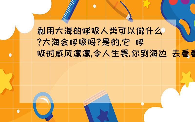 利用大海的呼吸人类可以做什么?大海会呼吸吗?是的,它 呼吸时威风凛凛,令人生畏.你到海边 去看看.那海浪一起一伏地涌向岸边,飞溅起朵朵浪花.要不了多少时间,原 先你站立的那片沙滩就被