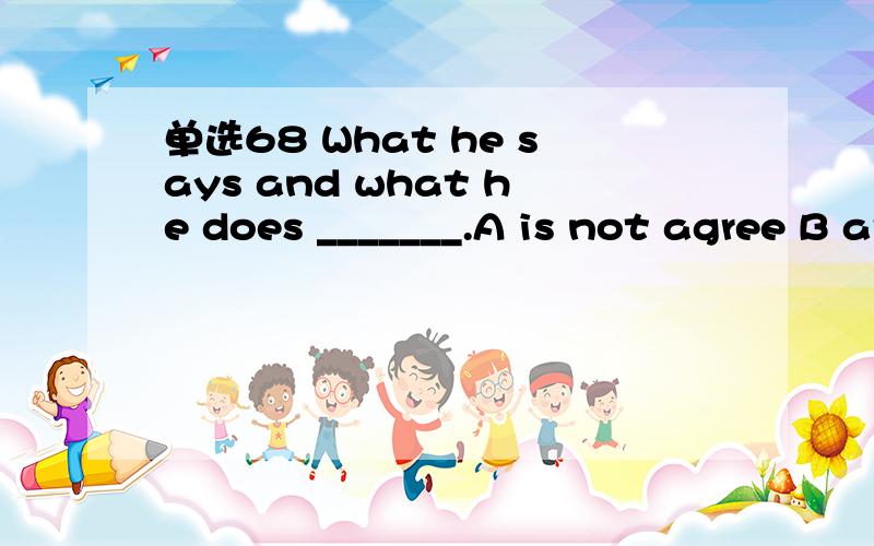 单选68 What he says and what he does _______.A is not agree B are not agree C does not agree D do not agree选什么,为什么,