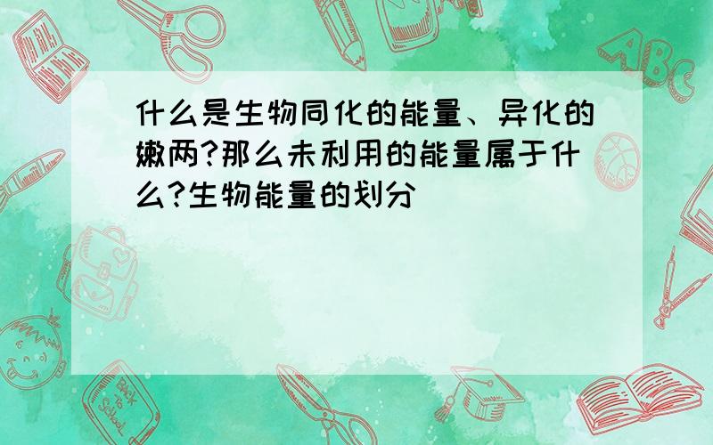 什么是生物同化的能量、异化的嫩两?那么未利用的能量属于什么?生物能量的划分