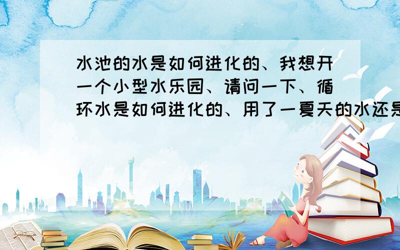 水池的水是如何进化的、我想开一个小型水乐园、请问一下、循环水是如何进化的、用了一夏天的水还是清澈透明!懂的来、谢谢