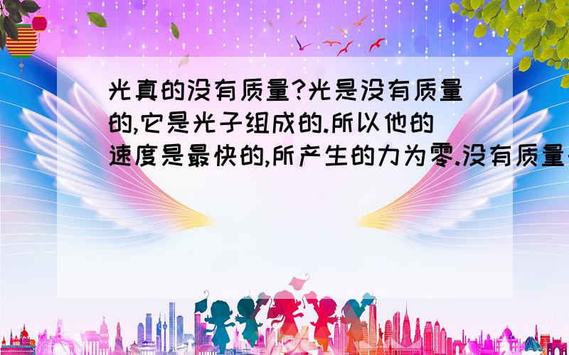 光真的没有质量?光是没有质量的,它是光子组成的.所以他的速度是最快的,所产生的力为零.没有质量的光不受引力的影响!但为什么黑洞的引力却可以征服光!换一句话说!光是有质量的!所以它