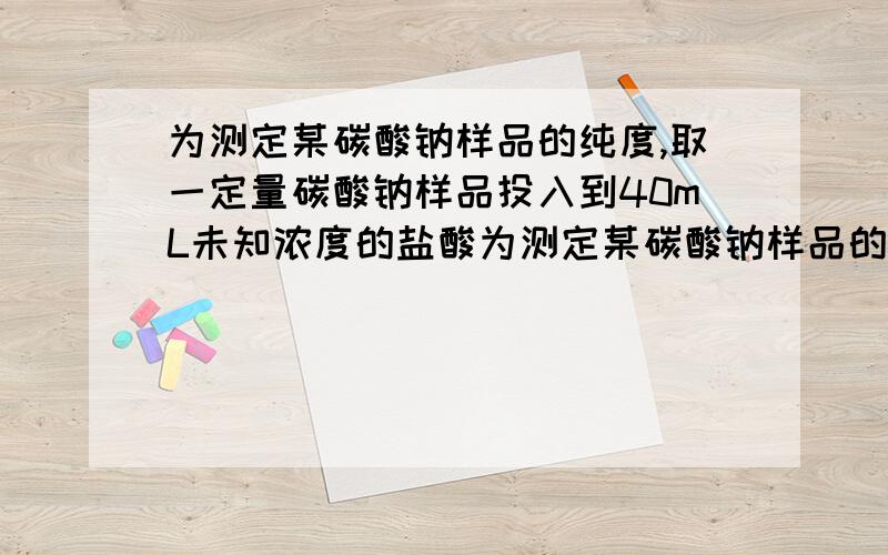 为测定某碳酸钠样品的纯度,取一定量碳酸钠样品投入到40mL未知浓度的盐酸为测定某碳酸钠样品的纯度,取一定量碳酸钠样品投入到40mL未知浓度的盐酸中,两者恰好完全反应(杂质不反应),生成