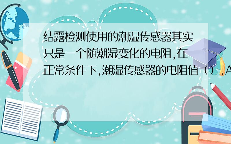 结露检测使用的潮湿传感器其实只是一个随潮湿变化的电阻,在正常条件下,潮湿传感器的电阻值（）.A 很大 B 为零 C 较小 D无穷大