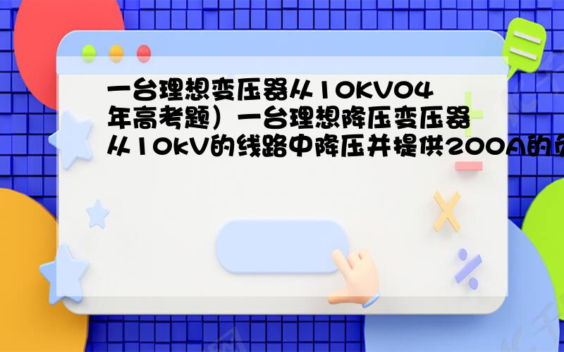 一台理想变压器从10KV04年高考题）一台理想降压变压器从10kV的线路中降压并提供200A的负载电流,已知两个线圈的匝数比为40∶1,则变压器的原线圈电流、输出电压及输出功率是A.5A,250V,50kw B.5A,1