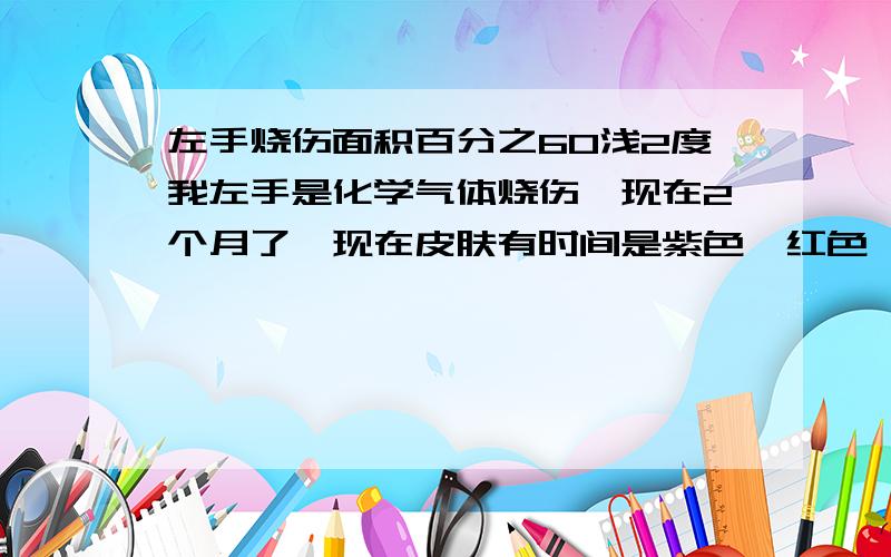 左手烧伤面积百分之60浅2度我左手是化学气体烧伤,现在2个月了,现在皮肤有时间是紫色,红色,有小疤瘠能评到级吗