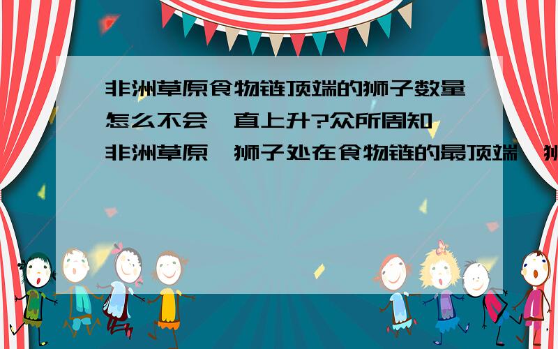 非洲草原食物链顶端的狮子数量怎么不会一直上升?众所周知,非洲草原,狮子处在食物链的最顶端,狮子繁殖力不差,怎么其数量会一直保持在一个相对平衡的水平,他们可没有天敌的.人类一般现