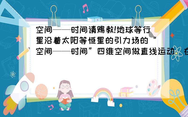 空间——时间请赐教!地球等行星沿着太阳等恒星的引力场的“空间——时间”四维空间做直线运动（在三维世界中地球是沿着太阳做圆周曲线运转的——而不是直线运动）……