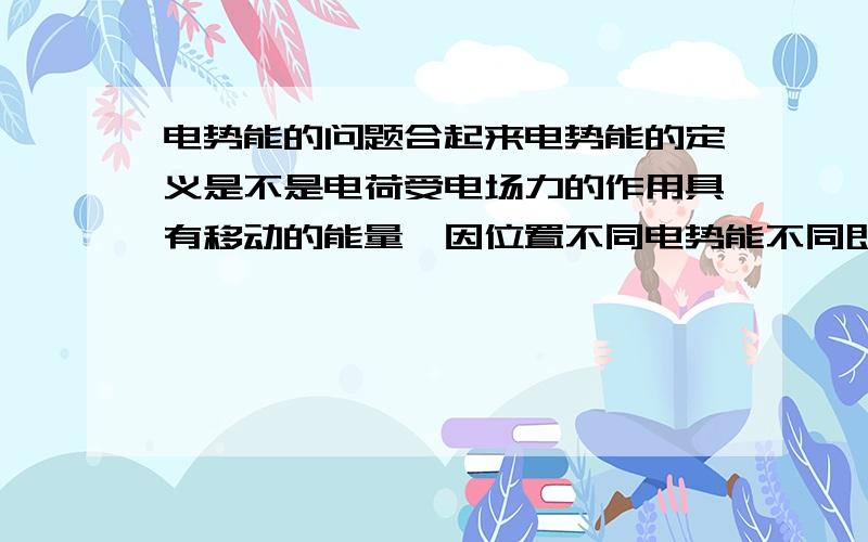 电势能的问题合起来电势能的定义是不是电荷受电场力的作用具有移动的能量,因位置不同电势能不同即因由位置决定的能.