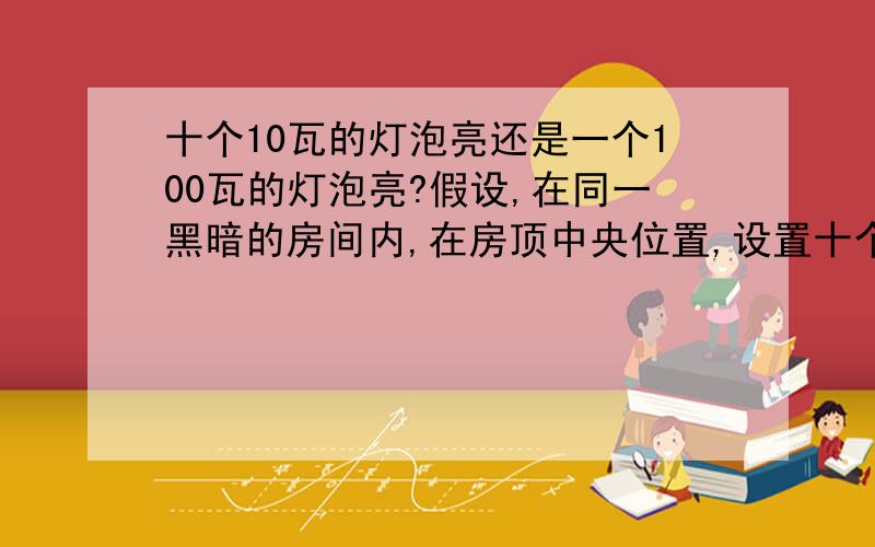 十个10瓦的灯泡亮还是一个100瓦的灯泡亮?假设,在同一黑暗的房间内,在房顶中央位置,设置十个10瓦白炽灯,和一个100瓦白炽灯,这两组灯,交替开启比较,哪一组能够照的更明亮?光更强?以前看到