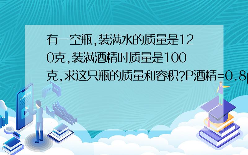 有一空瓶,装满水的质量是120克,装满酒精时质量是100克,求这只瓶的质量和容积?P酒精=0.8p水谢谢要计算过程