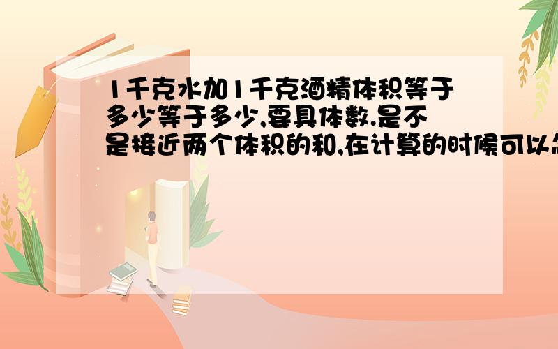 1千克水加1千克酒精体积等于多少等于多少,要具体数.是不是接近两个体积的和,在计算的时候可以忽略不计呢