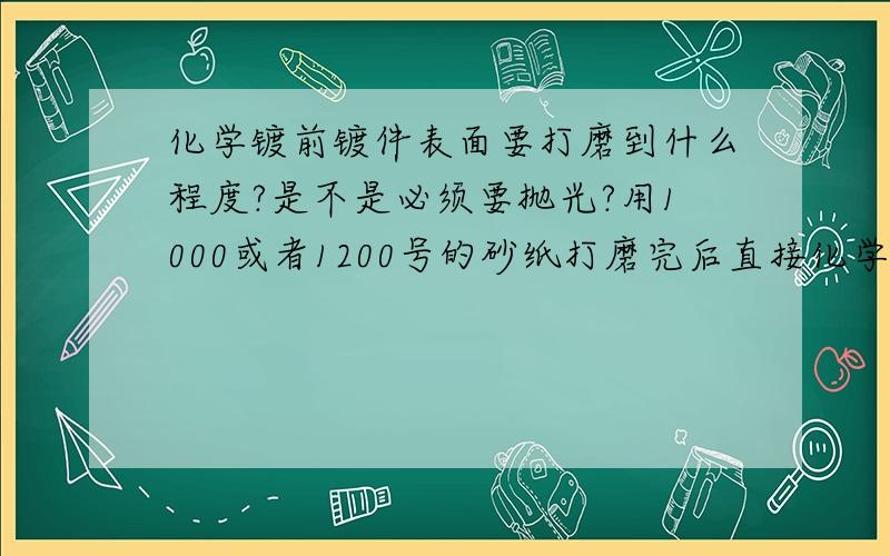 化学镀前镀件表面要打磨到什么程度?是不是必须要抛光?用1000或者1200号的砂纸打磨完后直接化学镀可不可以?