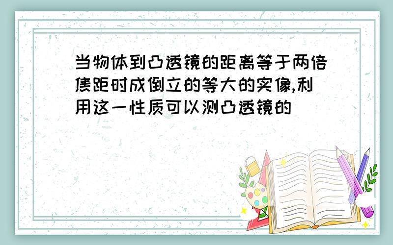 当物体到凸透镜的距离等于两倍焦距时成倒立的等大的实像,利用这一性质可以测凸透镜的