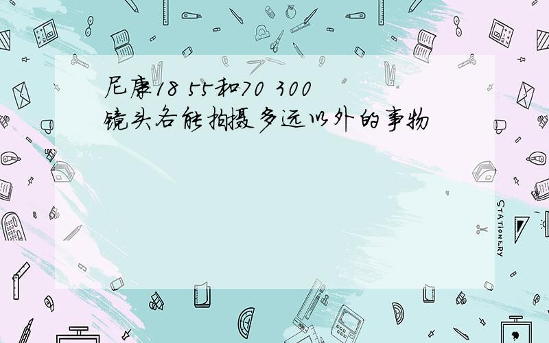 尼康18 55和70 300镜头各能拍摄多远以外的事物