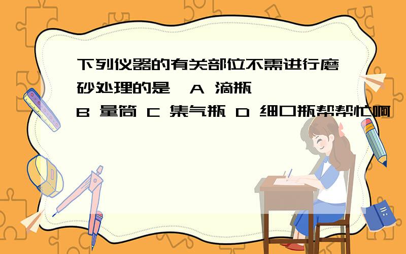 下列仪器的有关部位不需进行磨砂处理的是  A 滴瓶   B 量筒 C 集气瓶 D 细口瓶帮帮忙啊,急还有哦不能在酒精灯上直接加热的是试管 烧杯 蒸发皿 燃烧匙    拜托~~~~~