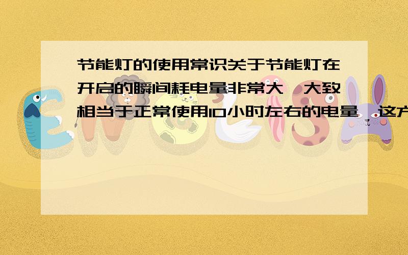 节能灯的使用常识关于节能灯在开启的瞬间耗电量非常大,大致相当于正常使用10小时左右的电量,这方面我完全不懂,但是对于上述数据非常怀疑.瞬间大一点是可以理解的,但是决不能那么夸张